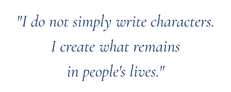 "I do not simply write characters.
I create what remains
in people's lives."